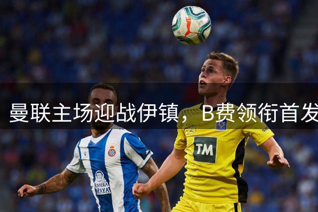 曼联主场迎战伊镇，B费领衔首发阵容